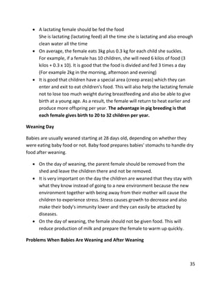 35
 A lactating female should be fed the food
She is lactating (lactating feed) all the time she is lactating and also enough
clean water all the time
 On average, the female eats 3kg plus 0.3 kg for each child she suckles.
For example, if a female has 10 children, she will need 6 kilos of food (3
kilos + 0.3 x 10). It is good that the food is divided and fed 3 times a day
(For example 2kg in the morning, afternoon and evening)
 It is good that children have a special area (creep areas) which they can
enter and exit to eat children's food. This will also help the lactating female
not to lose too much weight during breastfeeding and also be able to give
birth at a young age. As a result, the female will return to heat earlier and
produce more offspring per year. The advantage in pig breeding is that
each female gives birth to 20 to 32 children per year.
Weaning Day
Babies are usually weaned starting at 28 days old, depending on whether they
were eating baby food or not. Baby food prepares babies' stomachs to handle dry
food after weaning.
 On the day of weaning, the parent female should be removed from the
shed and leave the children there and not be removed.
 It is very important on the day the children are weaned that they stay with
what they know instead of going to a new environment because the new
environment together with being away from their mother will cause the
children to experience stress. Stress causes growth to decrease and also
make their body's immunity lower and they can easily be attacked by
diseases.
 On the day of weaning, the female should not be given food. This will
reduce production of milk and prepare the female to warm up quickly.
Problems When Babies Are Weaning and After Weaning
 
