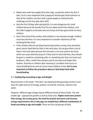 36
 Babies born with low weight (less than 1kg), usually die within the first 3
days. So it is very important that a pregnant female gets food nutrition so
that all her children are born with a good weight to withstand the
challenges of the first days after birth.
 Also the first 10 days after giving birth, it is very dangerous for small
children because the female 33 of 55 can sleep and kill the children, and
this often happens to females who are heavy and have given birth to many
children.
 Also if the shed of the mother with children is not cleaned enough, children
may have diarrhea. It is very important to consider cleanliness of the
lactating female shed.
 If the children did not eat baby food (creep) while nursing, they should be
given starter feed little by little in the early days. Do not give them a lot of
food in the early days because the stomach is not very used to dry food,
which can cause diarrhea (scour). If they start to have diarrhea, they should
be given a medicine containing sulfur or something else that can treat such
problems. After a while they will get used to dry food and forget their
mother. Diarrhea in children after weaning is a problem that occurs in
many breeding farms and can cause many children to die. So it is very
important to follow the procedure above or feed baby food while
breastfeeding.
2.2. Feeding Pigs According to Age and Weight
Requirements in this book " Part One" we explained that good pig nutrition must
have the right amount of energy, protein, oil and fat, minerals, vitamins and
water.
However, different ages of pigs require different levels of those foods. This will
enable age - appropriate growth as well as food costs. Piglets need more protein
than energy, but as they grow, the need for protein decreases and increase
energy requirements; this is why pigs are needed fed a different combination of
foods according to age and weight. There are four (4) groups of food
 