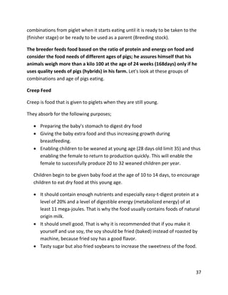 37
combinations from piglet when it starts eating until it is ready to be taken to the
(finisher stage) or be ready to be used as a parent (Breeding stock).
The breeder feeds food based on the ratio of protein and energy on food and
consider the food needs of different ages of pigs; he assures himself that his
animals weigh more than a kilo 100 at the age of 24 weeks (168days) only if he
uses quality seeds of pigs (hybrids) in his farm. Let's look at these groups of
combinations and age of pigs eating.
Creep Feed
Creep is food that is given to piglets when they are still young.
They absorb for the following purposes;
 Preparing the baby's stomach to digest dry food
 Giving the baby extra food and thus increasing growth during
breastfeeding.
 Enabling children to be weaned at young age (28 days old limit 35) and thus
enabling the female to return to production quickly. This will enable the
female to successfully produce 20 to 32 weaned children per year.
Children begin to be given baby food at the age of 10 to 14 days, to encourage
children to eat dry food at this young age.
 It should contain enough nutrients and especially easy-t-digest protein at a
level of 20% and a level of digestible energy (metabolized energy) of at
least 11 mega-joules. That is why the food usually contains foods of natural
origin milk.
 It should smell good. That is why it is recommended that if you make it
yourself and use soy, the soy should be fried (baked) instead of roasted by
machine, because fried soy has a good flavor.
 Tasty sugar but also fried soybeans to increase the sweetness of the food.
 