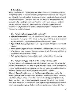4
1. Introduction
Modern pig farming is a business like any other business and this farming has its
own principles that if followed correctly, good profits are obtained and if they are
not followed, the result is a loss. Unfortunately, many breeders in Tanzania breed
very locally and without following the rules, and therefore the breeding is not
productive. Pig breeding is a science. This little book tries to provide a guide to
the best and most productive breeding of pigs, based on the experience of
breeders who, by the power of God, have been able to breed modernly with
common Tanzanian resources.
1.1. Why is pig farming a profitable business??
 Pigs reproduce quickly. Pigs can give birth on average 2.5 times a year (two
consecutive years give birth 5 times) and can give birth to 12-15 children on
average although it happens to give birth to 20 children or more
 Pigs are fast. If you get good seeds, the pig can reach 90 kg or more within 5
months
 There are a lot of pork products and they are easily available. We have all types
of grain and grain products that are suitable for pig feed. Also all kinds of
proteins are available in the country
 Pork is a favorite meat of many. So the pork market is big in this country.
1.2. Why are many pig projects in this country not doing well?
The truth is that the farmer needs time to learn this entrepreneurship in practice
until he can afford it well and many projects die in the first 1-2 years. Due to many
years of breeding experience, including meeting and teaching many breeders, the
following are the reasons why many projects die within 1-2 years.
 It takes 1-2 years from the time you start farming until you start seeing the
fruits of your farming. Many breeders when they start breeding do not know this
fact. That's why we always advise that " start small with big goals" (Start small,
dream big) that is, start a small project with big goals: This will give you time to
learn from the various challenges that exist. Pig farming is like the steps of a small
child's growth and every step the breeder learns and becomes better. It is like a
 