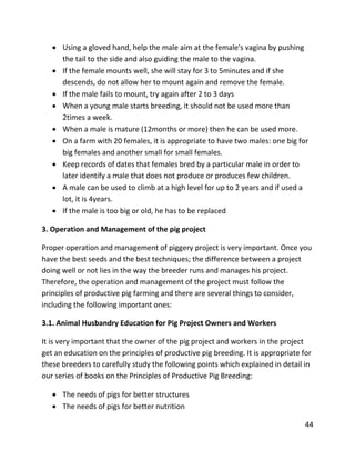 44
 Using a gloved hand, help the male aim at the female's vagina by pushing
the tail to the side and also guiding the male to the vagina.
 If the female mounts well, she will stay for 3 to 5minutes and if she
descends, do not allow her to mount again and remove the female.
 If the male fails to mount, try again after 2 to 3 days
 When a young male starts breeding, it should not be used more than
2times a week.
 When a male is mature (12months or more) then he can be used more.
 On a farm with 20 females, it is appropriate to have two males: one big for
big females and another small for small females.
 Keep records of dates that females bred by a particular male in order to
later identify a male that does not produce or produces few children.
 A male can be used to climb at a high level for up to 2 years and if used a
lot, it is 4years.
 If the male is too big or old, he has to be replaced
3. Operation and Management of the pig project
Proper operation and management of piggery project is very important. Once you
have the best seeds and the best techniques; the difference between a project
doing well or not lies in the way the breeder runs and manages his project.
Therefore, the operation and management of the project must follow the
principles of productive pig farming and there are several things to consider,
including the following important ones:
3.1. Animal Husbandry Education for Pig Project Owners and Workers
It is very important that the owner of the pig project and workers in the project
get an education on the principles of productive pig breeding. It is appropriate for
these breeders to carefully study the following points which explained in detail in
our series of books on the Principles of Productive Pig Breeding:
 The needs of pigs for better structures
 The needs of pigs for better nutrition
 