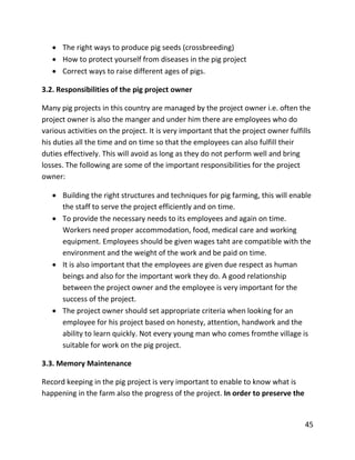 45
 The right ways to produce pig seeds (crossbreeding)
 How to protect yourself from diseases in the pig project
 Correct ways to raise different ages of pigs.
3.2. Responsibilities of the pig project owner
Many pig projects in this country are managed by the project owner i.e. often the
project owner is also the manger and under him there are employees who do
various activities on the project. It is very important that the project owner fulfills
his duties all the time and on time so that the employees can also fulfill their
duties effectively. This will avoid as long as they do not perform well and bring
losses. The following are some of the important responsibilities for the project
owner:
 Building the right structures and techniques for pig farming, this will enable
the staff to serve the project efficiently and on time.
 To provide the necessary needs to its employees and again on time.
Workers need proper accommodation, food, medical care and working
equipment. Employees should be given wages taht are compatible with the
environment and the weight of the work and be paid on time.
 It is also important that the employees are given due respect as human
beings and also for the important work they do. A good relationship
between the project owner and the employee is very important for the
success of the project.
 The project owner should set appropriate criteria when looking for an
employee for his project based on honesty, attention, handwork and the
ability to learn quickly. Not every young man who comes fromthe village is
suitable for work on the pig project.
3.3. Memory Maintenance
Record keeping in the pig project is very important to enable to know what is
happening in the farm also the progress of the project. In order to preserve the
 