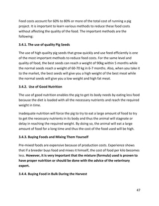 47
Feed costs account for 60% to 80% or more of the total cost of running a pig
project. It is important to learn various methods to reduce these food costs
without affecting the quality of the food. The important methods are the
following:
3.4.1. The use of quality Pig Seeds
The use of high quality pig seeds that grow quickly and use feed efficiently is one
of the most important methods to reduce feed costs. For the same level and
quality of food, the best seeds can reach a weight of 90kg within 5 months while
the normal seeds reach a weight of 60-70 kg in 6-7 months. Also, when you take it
to the market, the best seeds will give you a high weight of the best meat while
the normal seeds will give you a low weight and high fat meat.
3.4.2. Use of Good Nutrition
The use of good nutrition enables the pig to get its body needs by eating less food
because the diet is loaded with all the necessary nutrients and reach the required
weight in time.
Inadequate nutrition will force the pig to try to eat a large amount of food to try
to get the necessary nutrients in its body and thus the animal will stagnate or
delay in reaching the required weight. By doing so, the animal will eat a large
amount of food for a long time and thus the cost of the food used will be high.
3.4.3. Buying Foods and Mixing Them Yourself
Pre-mixed foods are expensive because of production costs. Experience shows
that if a breeder buys food and mixes it himself, the cost of food per kilo becomes
less. However, it is very important that the mixture (formula) used is proven to
have proper nutrition or should be done with the advice of the veterinary
expert.
3.4.4. Buying Food in Bulk During the Harvest
 