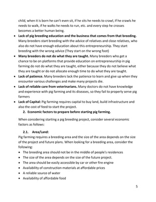 5
child, when it is born he can't even sit, if he sits he needs to crawl, if he crawls he
needs to walk, if he walks he needs to run, etc. and every step he crosses
becomes a better human being.
 Lack of pig breeding education and the business that comes from that breeding.
Many breeders start breeding with the advice of relatives and close relatives, who
also do not have enough education about this entrepreneurship. They start
breeding with the wrong advice (They start on the wrong foot)
 Many breeders do not do what they are taught. Many breeders who get a
chance to be on platforms that provide education on entrepreneurship in pig
farming do not do what they are taught, either because they do not believe what
they are taught or do not allocate enough time to do what they are taught.
 Lack of patience. Many breeders lack the patience to learn and give up when they
encounter various challenges and make many projects die.
 Lack of reliable care from veterinarians. Many doctors do not have knowledge
and experience with pig farming and its diseases, so they fail to properly serve pig
farmers
 Lack of Capital: Pig farming requires capital to buy land, build infrastructure and
also the cost of feed to start the project.
2. Economic factors to prepare before starting pig farming.
When considering starting a pig breeding project, consider several economic
factors as follows:
2.1. Area/Land:
Pig farming requires a breeding area and the size of the area depends on the size
of the project and future plans. When looking for a breeding area, consider the
following:
 The breeding area should not be in the middle of people's residences
 The size of the area depends on the size of the future project.
 The area should be easily accessible by car or other fire engine
 Availability of construction materials at affordable prices
 A reliable source of water
 Availability of affordable food
 