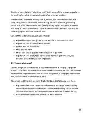 51
Attacks of bacteria type Escherichia coli (E.Coli) is one of the problems very large
for small piglets while breastfeeding and after to be terminated.
These bacteria live in the food system of animals, but certain conditions lead
them being born in abundance and attacking the small intestine, producing
toxins. This leads to severe diarrhea (scour) among piglets and other problems
and many of them die every day. These are medicines to treat this problem but
still many piglets will have lost their lives.
Some of the factors that cause E.Coli infection
 Piglets do not get enough colostrum and are in the time after birth
 Piglets are kept in the cold environment
 Lack of milk for the mother
 Dirty environment
 Stress that causes piglet's immune system to go down
 Piglets eat a lot of dry food before their stomachs get used to it, yes
because creep feeding is very important.
4.2. Eczema (pig mange)
Eczema brings out insects called mange mites that live in the pigs. A pig with
eczema scratches a lot on the walls and some skin whenever he can. This problem
has economic importance because it causes the growth of the pig to be small and
also the food is not used well in the body.
To prevent and treat this problem, it is better to do the following together:
 Pigs are bathed once a week with clean water and soap. After that they
should be sprayed on the skin with a medicine containing 12.5% amitraz.
This medicine should also be sprayed on the walls and floors of the pig
 Any medicine that contains ivermectin treats eczema
 