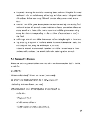 54
 Regularly cleaning the sheds by removing feces and scrubbing the floor and
walls with a brush and cleaning with soapy and clean water. It is good to do
this at least 1 time every day. This will remove a large amount of worm
eggs.
 Animals should be given worm protection as soon as they start eating food
and drink water. All animals under 4momnths should be vaccinated worms
every month and those older than 4 months should be given deworming
every 3 to 6 months depending on the problem of worms (worm load) in
the filed
 All foreign animals should be dewormed before being brought in the sheds.
 Try to set up as system in the farm where the animals enter the sheds, the
day they are sold, they are all sold (All in, All out).
After the animals are removed, the shed should be cleaned several times
and rested for at least one month before introducing other animals.
4.4. Reproductive Diseases
There are various germs that because reproductive diseases called SMEs. SMEDI
stands for:
S-Still births
M-Mummification (Children are rotten (mummies))
ED-Embryonic Deaths (Children die in early pregnancy)
I-Infertility (Animals do not conceive)
SMEDI causes all kinds of reproductive problems such as:
•Infertility
•Pregnancy from
•Children are stillborn
•Children are born rotten (mummies).
 