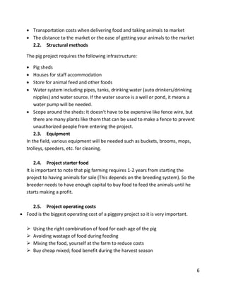 6
 Transportation costs when delivering food and taking animals to market
 The distance to the market or the ease of getting your animals to the market
2.2. Structural methods
The pig project requires the following infrastructure:
 Pig sheds
 Houses for staff accommodation
 Store for animal feed and other foods
 Water system including pipes, tanks, drinking water (auto drinkers/drinking
nipples) and water source. If the water source is a well or pond, it means a
water pump will be needed.
 Scope around the sheds: It doesn't have to be expensive like fence wire, but
there are many plants like thorn that can be used to make a fence to prevent
unauthorized people from entering the project.
2.3. Equipment
In the field, various equipment will be needed such as buckets, brooms, mops,
trolleys, speeders, etc. for cleaning.
2.4. Project starter food
It is important to note that pig farming requires 1-2 years from starting the
project to having animals for sale (This depends on the breeding system). So the
breeder needs to have enough capital to buy food to feed the animals until he
starts making a profit.
2.5. Project operating costs
 Food is the biggest operating cost of a piggery project so it is very important.
 Using the right combination of food for each age of the pig
 Avoiding wastage of food during feeding
 Mixing the food, yourself at the farm to reduce costs
 Buy cheap mixed; food benefit during the harvest season
 