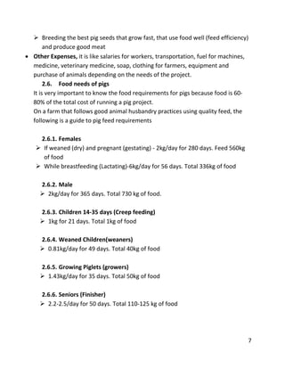 7
 Breeding the best pig seeds that grow fast, that use food well (feed efficiency)
and produce good meat
 Other Expenses, it is like salaries for workers, transportation, fuel for machines,
medicine, veterinary medicine, soap, clothing for farmers, equipment and
purchase of animals depending on the needs of the project.
2.6. Food needs of pigs
It is very important to know the food requirements for pigs because food is 60-
80% of the total cost of running a pig project.
On a farm that follows good animal husbandry practices using quality feed, the
following is a guide to pig feed requirements
2.6.1. Females
 If weaned (dry) and pregnant (gestating) - 2kg/day for 280 days. Feed 560kg
of food
 While breastfeeding (Lactating)-6kg/day for 56 days. Total 336kg of food
2.6.2. Male
 2kg/day for 365 days. Total 730 kg of food.
2.6.3. Children 14-35 days (Creep feeding)
 1kg for 21 days. Total 1kg of food
2.6.4. Weaned Children(weaners)
 0.81kg/day for 49 days. Total 40kg of food
2.6.5. Growing Piglets (growers)
 1.43kg/day for 35 days. Total 50kg of food
2.6.6. Seniors (Finisher)
 2.2-2.5/day for 50 days. Total 110-125 kg of food
 