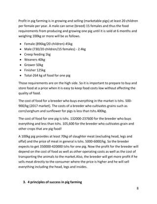 8
Profit in pig farming is in growing and selling (marketable pigs) at least 20 children
per female per year. A male can serve (breed) 15 females and thus the food
requirements from producing and growing one pig until it is sold at 6 months and
weighing 100kg or more will be as follows.
 Female (896kg/20 children)-45kg
 Male (730/20 children/15 females) - 2.4kg
 Creep feeding 1kg
 Weaners 40kg
 Grower 50kg
 Finisher 125kg
 Total-264 kg of food for one pig
Those requirements are on the high side. So it is important to prepare to buy and
store food at a price when it is easy to keep food costs low without affecting the
quality of food.
The cost of food for a breeder who buys everything in the market is tshs. 500-
900/kg (2017 market). The costs of a breeder who cultivates grains such as
corn/sorghum and sunflower for pigs is less than tshs.400kg.
The cost of food for one pig is tshs. 132000-237600 for the breeder who buys
everything and less than tshs. 105,600 for the breeder who cultivates grain and
other crops that are pig food!
A 100kg pig provides at least 70kg of slaughter meat (excluding head, legs and
offal) and the price of meat in general is tshs. 5000-6000/kg. So the breeder
expects to get 350000-420000 tshs for one pig. Now the profit for the breeder will
depend on the cost of food as well as other operating costs as well as the cost of
transporting the animals to the market.Also, the breeder will get more profit if he
sells meat directly to the consumer where the price is higher and he will sell
everything including the head, legs and insides.
3. 4 principles of success in pig farming
 