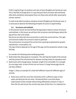 9
Profit in pig farming is to produce and raise at least 20 piglets per female per year.
This is like 85% of all pigs born in a year because there are those who will breed
after birth and before weaning but there are those who will die after weaning for
various reasons!
In order to be able to produce and grow at least 20 piglets per female per year, it
is necessary to observe the following principles of success in pig breeding:
3.1. Structures and methods
In the previous lesson we learned that the pig project requires various structures
and methods. In this lesson we will learn the structures and techniques where the
pig will live, that is the sheds.
Structures are what sets the environment in which the animal will live. The right
environment enables the animal to reach its potential.
The environment can prevent the animal from reaching its potential for growth,
reproduction, consumption, etc.
The type of barns depends on the age of the pigs and the production system in pig
farming
So consider the following when building pig sheds
 Build sheds that allow good air circulation. This will help the health of the animals
and also prevent the environment for disease-carrying insects to reproduce easil.
 Build rooms with enough space. Example: Length-2.5m and width-2.5 is enough
for one large male. A room of that size can house 2-3 large female pigs that do
not have children.
Image 1. shows an example of a shed with different rooms for different ages of
animals.
 Build rooms with the same floor (level) but with a sufficient slope so that
water and dirty dirt do not move. The desired floor is one that allows
water/waste to flow outside without being affected by a broom or mop. A
floor like this will ensure the animals stay clean all the time. It is important to
 