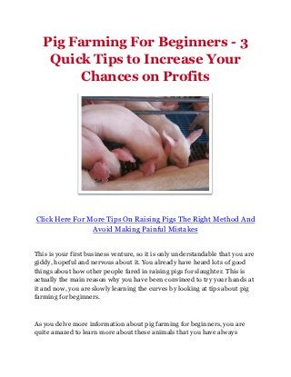 Pig Farming For Beginners - 3
    Quick Tips to Increase Your
         Chances on Profits




Click Here For More Tips On Raising Pigs The Right Method And
                Avoid Making Painful Mistakes


This is your first business venture, so it is only understandable that you are
giddy, hopeful and nervous about it. You already have heard lots of good
things about how other people fared in raising pigs for slaughter. This is
actually the main reason why you have been convinced to try your hands at
it and now, you are slowly learning the curves by looking at tips about pig
farming for beginners.



As you delve more information about pig farming for beginners, you are
quite amazed to learn more about these animals that you have always
 