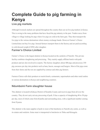 Complete Guide to pig farming in
Kenya
Live pig markets
Although livestock markets are spread throughout the country there are no live pig markets in Kenya.
This is owing to the many problems that have faced the pig industry in the past. Traders move from
village to village looking for pigs where live pigs are sold at the farm gate. They then transport the
live pigs to the various destinations where money exchange hands. However Farmer’s Choice
Limited does not buy live pigs. Instead farmers transport them to the factory and are paid according
to cold dressed weight (CDW) after slaughter.
Farmer’s Choice Limited
Farmer’s Choice is the largest abattoir in Kenya located on the outskirts of Nairobi. This private
facility combines slaughtering and processing. They mainly supply affiliate hotels with pork
products and are also involved in exports. The factory slaughters about 400 pigs and processes 350
pig carcasses per day into products such as ham, bacon, sausages and burgers. Most of the pigs come
from their farms and the rest are supplied by contract and other pig farmers.
Farmers Choice sells their products to tourist hotels, restaurants, supermarkets and other retail outlets
in various destinations in Kenya and neighboring countries.
Ndumboini Farm slaughter house
This abattoir is located in Kikuyu District of Kiambu County and receives pigs from all over the
country. They do not carry out any processing of pork. It has a capacity of slaughtering 40 to 50 pigs
per day, most of which come from Kiambu and surrounding areas, with a significant number coming
from Nyanza.
This abattoir is the main supplier of pork to most of the butcheries in Nairobi city centre, as well as
its estates and outskirts. Some meat is transported to butcheries in Thika and Kitengela.
 