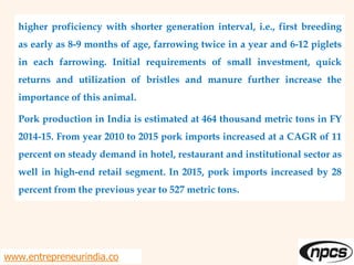 higher proficiency with shorter generation interval, i.e., first breeding
as early as 8-9 months of age, farrowing twice in a year and 6-12 piglets
in each farrowing. Initial requirements of small investment, quick
returns and utilization of bristles and manure further increase the
importance of this animal.
Pork production in India is estimated at 464 thousand metric tons in FY
2014-15. From year 2010 to 2015 pork imports increased at a CAGR of 11
percent on steady demand in hotel, restaurant and institutional sector as
well in high-end retail segment. In 2015, pork imports increased by 28
percent from the previous year to 527 metric tons.
www.entrepreneurindia.co
 
