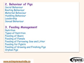 www.entrepreneurindia.co
2. Behaviour of Pigs
Social Behaviour
Rooting Behaviour
Maternal Behaviour
Huddling Behaviour
Leadership
Sexual Behaviour
3. Feeding Management
Nutrition
Types of Nutrition
Feeding of Boars
Feeding of Female
Feeding of Farrowing Sow and Litter
Feeding for Piglets
Feeding of Growing and Finishing Pigs
Orphan Pigs
 