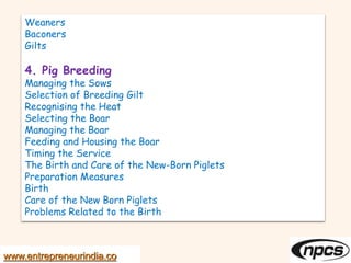www.entrepreneurindia.co
Weaners
Baconers
Gilts
4. Pig Breeding
Managing the Sows
Selection of Breeding Gilt
Recognising the Heat
Selecting the Boar
Managing the Boar
Feeding and Housing the Boar
Timing the Service
The Birth and Care of the New-Born Piglets
Preparation Measures
Birth
Care of the New Born Piglets
Problems Related to the Birth
 