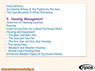 www.entrepreneurindia.co
Slow Delivery
Accidental Killing of the Piglets by the Sow
The Sow Becomes ill After Farrowing
5. Housing Management
Selection of Housing Location
Fencing
Construction Plan for a Good Pig House/Shed
Housing and Equipment
• The Boar and Boar Pen
• The Sow and Sow Pen
• The Dry Sow and Dry Sow Housing
• Farrowing Pens
• Weaners and Weaner Housing
• Grower and Finishing Pens
Different Models/Types of Pig House/Sheds
 