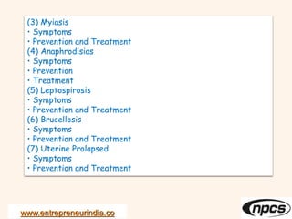 www.entrepreneurindia.co
(3) Myiasis
• Symptoms
• Prevention and Treatment
(4) Anaphrodisias
• Symptoms
• Prevention
• Treatment
(5) Leptospirosis
• Symptoms
• Prevention and Treatment
(6) Brucellosis
• Symptoms
• Prevention and Treatment
(7) Uterine Prolapsed
• Symptoms
• Prevention and Treatment
 