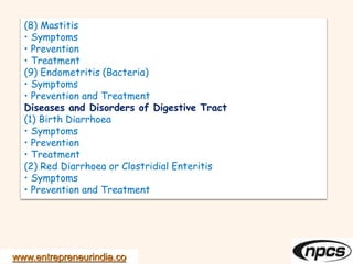 www.entrepreneurindia.co
(8) Mastitis
• Symptoms
• Prevention
• Treatment
(9) Endometritis (Bacteria)
• Symptoms
• Prevention and Treatment
Diseases and Disorders of Digestive Tract
(1) Birth Diarrhoea
• Symptoms
• Prevention
• Treatment
(2) Red Diarrhoea or Clostridial Enteritis
• Symptoms
• Prevention and Treatment
 