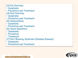 www.entrepreneurindia.co
(3) Fat Diarrhea
• Symptoms
• Prevention and Treatment
(4) Post Diarrhea
• Symptoms
• Prevention and Treatment
(5) Salmonellosis
• Symptoms
• Prevention and Treatment
(6) Swine Dysentery
• Symptoms
• Prevention
• Treatment
(7) Post Weaning Syndrome (Oedema Disease)
• Symptoms
• Prevention and Treatment
 