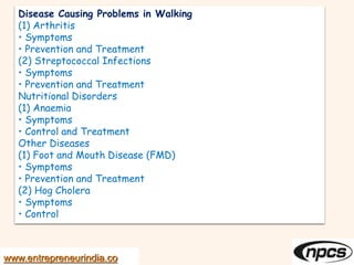 Disease Causing Problems in Walking
(1) Arthritis
• Symptoms
• Prevention and Treatment
(2) Streptococcal Infections
• Symptoms
• Prevention and Treatment
Nutritional Disorders
(1) Anaemia
• Symptoms
• Control and Treatment
Other Diseases
(1) Foot and Mouth Disease (FMD)
• Symptoms
• Prevention and Treatment
(2) Hog Cholera
• Symptoms
• Control
www.entrepreneurindia.co
 