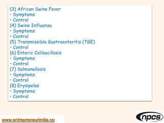 (3) African Swine Fever
• Symptoms
• Control
(4) Swine Influenza
• Symptoms
• Control
(5) Transmissible Gastroenteritis (TGE)
• Control
(6) Enteric Colibacillosis
• Symptoms
• Control
(7) Salmonellosis
• Symptoms
• Control
(8) Erysipelas
• Symptoms
• Control
www.entrepreneurindia.co
 
