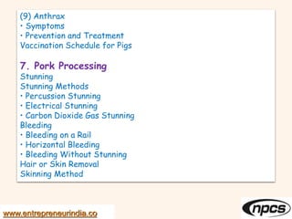 (9) Anthrax
• Symptoms
• Prevention and Treatment
Vaccination Schedule for Pigs
7. Pork Processing
Stunning
Stunning Methods
• Percussion Stunning
• Electrical Stunning
• Carbon Dioxide Gas Stunning
Bleeding
• Bleeding on a Rail
• Horizontal Bleeding
• Bleeding Without Stunning
Hair or Skin Removal
Skinning Method
www.entrepreneurindia.co
 