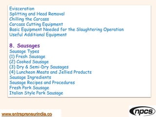 Evisceration
Splitting and Head Removal
Chilling the Carcass
Carcass Cutting Equipment
Basic Equipment Needed for the Slaughtering Operation
Useful Additional Equipment
8. Sausages
Sausage Types
(1) Fresh Sausage
(2) Cooked Sausage
(3) Dry & Semi-Dry Sausages
(4) Luncheon Meats and Jellied Products
Sausage Ingredients
Sausage Recipes and Procedures
Fresh Pork Sausage
Italian Style Pork Sausage
www.entrepreneurindia.co
 