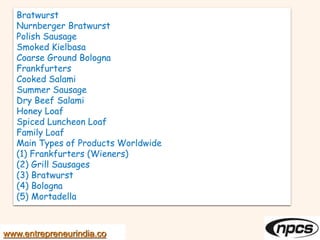 Bratwurst
Nurnberger Bratwurst
Polish Sausage
Smoked Kielbasa
Coarse Ground Bologna
Frankfurters
Cooked Salami
Summer Sausage
Dry Beef Salami
Honey Loaf
Spiced Luncheon Loaf
Family Loaf
Main Types of Products Worldwide
(1) Frankfurters (Wieners)
(2) Grill Sausages
(3) Bratwurst
(4) Bologna
(5) Mortadella
www.entrepreneurindia.co
 