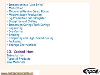 • Immersion in a “Live Brine”
• Maturation
• Modern Wiltshire Cured Bacon
• Modern Bacon Production
• Pig Production and Slaughter
• Slaughter and Chilling
• Immersion Curing (Tank Curing)
• Bag Curing
• Dry Curing
• Smoking
• Tempering and High-Speed Slicing
• Packaging
• Storage Instructions
10. Cooked Ham
Introduction
Types of Products
Raw Materials
www.entrepreneurindia.co
 