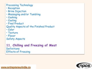 Processing Technology
• Reception
• Brine Injection
• Massaging and/or Tumbling
• Cooking
• Cooling
• Final Product
Quality Aspects of the Finished Product
• Color
• Texture
• Flavor
Safety Aspects
11. Chilling and Freezing of Meat
Definitions
Effects of Freezing
www.entrepreneurindia.co
 