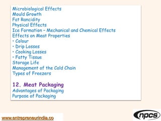 Microbiological Effects
Mould Growth
Fat Rancidity
Physical Effects
Ice Formation – Mechanical and Chemical Effects
Effects on Meat Properties
• Colour
• Drip Losses
• Cooking Losses
• Fatty Tissue
Storage Life
Management of the Cold Chain
Types of Freezers
12. Meat Packaging
Advantages of Packaging
Purpose of Packaging
www.entrepreneurindia.co
 