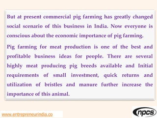 www.entrepreneurindia.co
But at present commercial pig farming has greatly changed
social scenario of this business in India. Now everyone is
conscious about the economic importance of pig farming.
Pig farming for meat production is one of the best and
profitable business ideas for people. There are several
highly meat producing pig breeds available and Initial
requirements of small investment, quick returns and
utilization of bristles and manure further increase the
importance of this animal.
 