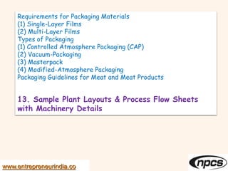 Requirements for Packaging Materials
(1) Single-Layer Films
(2) Multi-Layer Films
Types of Packaging
(1) Controlled Atmosphere Packaging (CAP)
(2) Vacuum-Packaging
(3) Masterpack
(4) Modified-Atmosphere Packaging
Packaging Guidelines for Meat and Meat Products
13. Sample Plant Layouts & Process Flow Sheets
with Machinery Details
www.entrepreneurindia.co
 