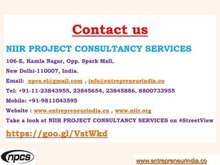 Contact us
NIIR PROJECT CONSULTANCY SERVICES
106-E, Kamla Nagar, Opp. Spark Mall,
New Delhi-110007, India.
Email: npcs.ei@gmail.com , info@entrepreneurindia.co
Tel: +91-11-23843955, 23845654, 23845886, 8800733955
Mobile: +91-9811043595
Website : www.entrepreneurindia.co , www.niir.org
Take a look at NIIR PROJECT CONSULTANCY SERVICES on #StreetView
https://goo.gl/VstWkd
www.entrepreneurindia.co
 