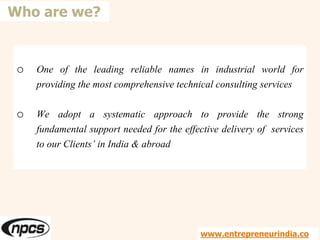 o One of the leading reliable names in industrial world for
providing the most comprehensive technical consulting services
o We adopt a systematic approach to provide the strong
fundamental support needed for the effective delivery of services
to our Clients’ in India & abroad
Who are we?
www.entrepreneurindia.co
 