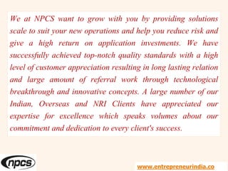 We at NPCS want to grow with you by providing solutions
scale to suit your new operations and help you reduce risk and
give a high return on application investments. We have
successfully achieved top-notch quality standards with a high
level of customer appreciation resulting in long lasting relation
and large amount of referral work through technological
breakthrough and innovative concepts. A large number of our
Indian, Overseas and NRI Clients have appreciated our
expertise for excellence which speaks volumes about our
commitment and dedication to every client's success.
www.entrepreneurindia.co
 