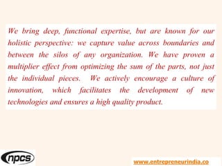 We bring deep, functional expertise, but are known for our
holistic perspective: we capture value across boundaries and
between the silos of any organization. We have proven a
multiplier effect from optimizing the sum of the parts, not just
the individual pieces. We actively encourage a culture of
innovation, which facilitates the development of new
technologies and ensures a high quality product.
www.entrepreneurindia.co
 