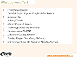 o Project Identification
o Detailed Project Reports/Pre-feasibility Reports
o Business Plan
o Industry Trends
o Market Research Reports
o Technology Books and Directory
o Databases on CD-ROM
o Laboratory Testing Services
o Turnkey Project Consultancy/Solutions
o Entrepreneur India (An Industrial Monthly Journal)
What do we offer?
www.entrepreneurindia.co
 