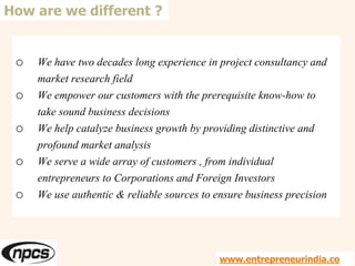 o We have two decades long experience in project consultancy and
market research field
o We empower our customers with the prerequisite know-how to
take sound business decisions
o We help catalyze business growth by providing distinctive and
profound market analysis
o We serve a wide array of customers , from individual
entrepreneurs to Corporations and Foreign Investors
o We use authentic & reliable sources to ensure business precision
How are we different ?
www.entrepreneurindia.co
 