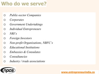 Who do we serve?
o Public-sector Companies
o Corporates
o Government Undertakings
o Individual Entrepreneurs
o NRI’s
o Foreign Investors
o Non-profit Organizations, NBFC’s
o Educational Institutions
o Embassies & Consulates
o Consultancies
o Industry / trade associations
www.entrepreneurindia.co
 