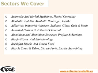 Sectors We Cover
o Ayurvedic And Herbal Medicines, Herbal Cosmetics
o Alcoholic And Non Alcoholic Beverages, Drinks
o Adhesives, Industrial Adhesive, Sealants, Glues, Gum & Resin
o Activated Carbon & Activated Charcoal
o Aluminium And Aluminium Extrusion Profiles & Sections,
o Bio-fertilizers And Biotechnology
o Breakfast Snacks And Cereal Food
o Bicycle Tyres & Tubes, Bicycle Parts, Bicycle Assembling
www.entrepreneurindia.co
 