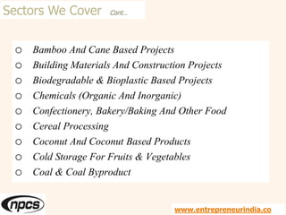 Sectors We Cover Cont…
o Bamboo And Cane Based Projects
o Building Materials And Construction Projects
o Biodegradable & Bioplastic Based Projects
o Chemicals (Organic And Inorganic)
o Confectionery, Bakery/Baking And Other Food
o Cereal Processing
o Coconut And Coconut Based Products
o Cold Storage For Fruits & Vegetables
o Coal & Coal Byproduct
www.entrepreneurindia.co
 