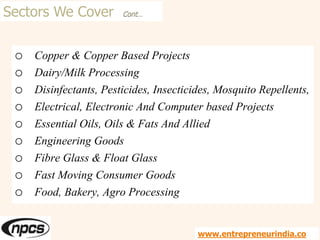 Sectors We Cover Cont…
o Copper & Copper Based Projects
o Dairy/Milk Processing
o Disinfectants, Pesticides, Insecticides, Mosquito Repellents,
o Electrical, Electronic And Computer based Projects
o Essential Oils, Oils & Fats And Allied
o Engineering Goods
o Fibre Glass & Float Glass
o Fast Moving Consumer Goods
o Food, Bakery, Agro Processing
www.entrepreneurindia.co
 