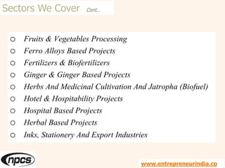 Sectors We Cover Cont…
o Fruits & Vegetables Processing
o Ferro Alloys Based Projects
o Fertilizers & Biofertilizers
o Ginger & Ginger Based Projects
o Herbs And Medicinal Cultivation And Jatropha (Biofuel)
o Hotel & Hospitability Projects
o Hospital Based Projects
o Herbal Based Projects
o Inks, Stationery And Export Industries
www.entrepreneurindia.co
 