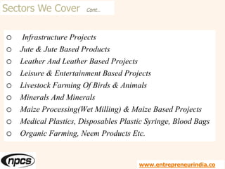 Sectors We Cover Cont…
o Infrastructure Projects
o Jute & Jute Based Products
o Leather And Leather Based Projects
o Leisure & Entertainment Based Projects
o Livestock Farming Of Birds & Animals
o Minerals And Minerals
o Maize Processing(Wet Milling) & Maize Based Projects
o Medical Plastics, Disposables Plastic Syringe, Blood Bags
o Organic Farming, Neem Products Etc.
www.entrepreneurindia.co
 