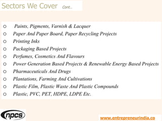 Sectors We Cover Cont…
o Paints, Pigments, Varnish & Lacquer
o Paper And Paper Board, Paper Recycling Projects
o Printing Inks
o Packaging Based Projects
o Perfumes, Cosmetics And Flavours
o Power Generation Based Projects & Renewable Energy Based Projects
o Pharmaceuticals And Drugs
o Plantations, Farming And Cultivations
o Plastic Film, Plastic Waste And Plastic Compounds
o Plastic, PVC, PET, HDPE, LDPE Etc.
www.entrepreneurindia.co
 