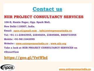 Contact us
NIIR PROJECT CONSULTANCY SERVICES
106-E, Kamla Nagar, Opp. Spark Mall,
New Delhi-110007, India.
Email: npcs.ei@gmail.com , info@entrepreneurindia.co
Tel: +91-11-23843955, 23845654, 23845886, 8800733955
Mobile: +91-9811043595
Website : www.entrepreneurindia.co , www.niir.org
Take a look at NIIR PROJECT CONSULTANCY SERVICES on
#StreetView
https://goo.gl/VstWkd
www.entrepreneurindia.co
 