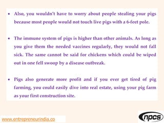  Also, you wouldn’t have to worry about people stealing your pigs
because most people would not touch live pigs with a 6-feet pole.
 The immune system of pigs is higher than other animals. As long as
you give them the needed vaccines regularly, they would not fall
sick. The same cannot be said for chickens which could be wiped
out in one fell swoop by a disease outbreak.
 Pigs also generate more profit and if you ever get tired of pig
farming, you could easily dive into real estate, using your pig farm
as your first construction site.
www.entrepreneurindia.co
 