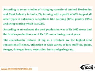 According to recent studies of changing scenario of Animal Husbandry
and Meat Industry in India, Pig farming with a profit of 60% topped all
other types of subsidiary occupations like dairying (10%), poultry (30%)
and sheep rearing which is at 22%.
According to an estimate, the pork production was of Rs 1682 crores and
the bristles production was of Rs. 115 crores during recent years.
The characteristic features of Pig as a livestock are the highest feed
conversion efficiency, utilization of wide variety of feed stuff viz. grains,
forages, damaged feeds, vegetables, fruits and garbage etc.,
www.entrepreneurindia.co
 