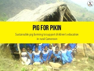 Pig For Pikin
Sustainable pig farming to support children’s education
in rural Cameroon
 